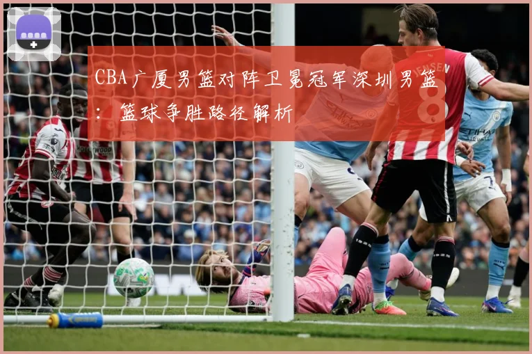CBA广厦男篮对阵卫冕冠军深圳男篮：篮球争胜路径解析