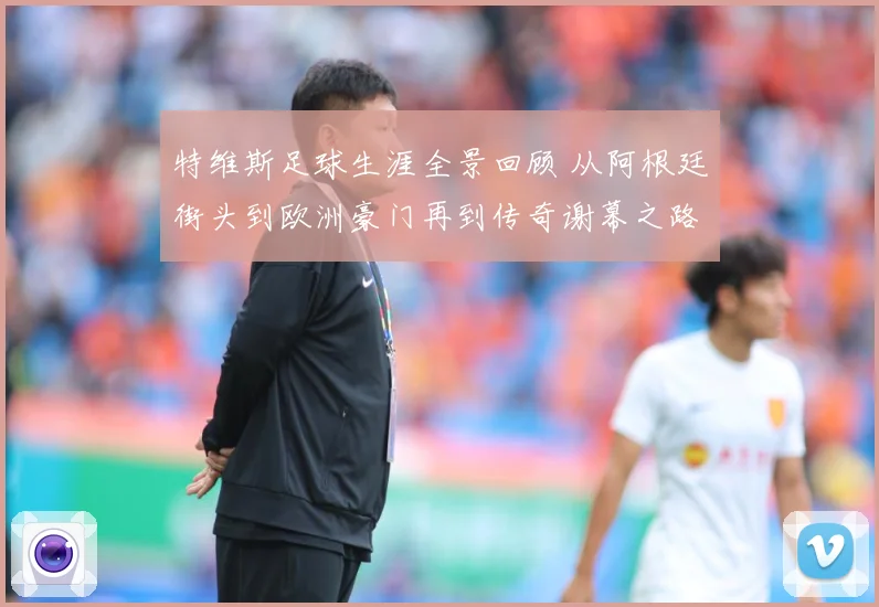 特维斯足球生涯全景回顾 从阿根廷街头到欧洲豪门再到传奇谢幕之路