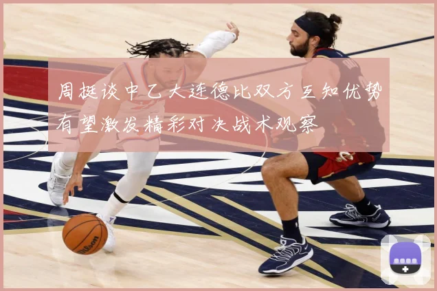 周挺谈中乙大连德比双方互知优势有望激发精彩对决战术观察