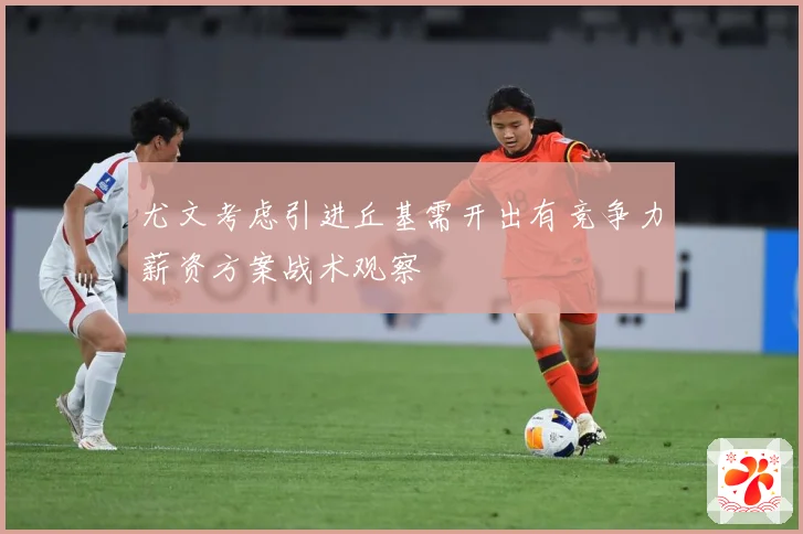 尤文考虑引进丘基需开出有竞争力薪资方案战术观察