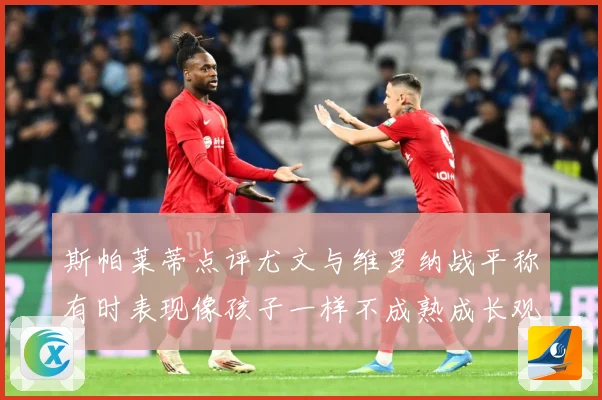 斯帕莱蒂点评尤文与维罗纳战平称有时表现像孩子一样不成熟成长观察