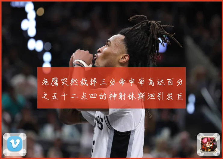老鹰突然裁掉三分命中率高达百分之五十二点四的神射休斯坦引发巨赛场复盘