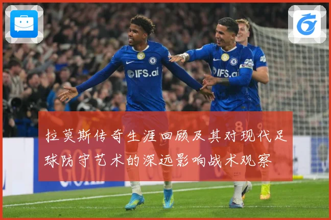 拉莫斯传奇生涯回顾及其对现代足球防守艺术的深远影响战术观察