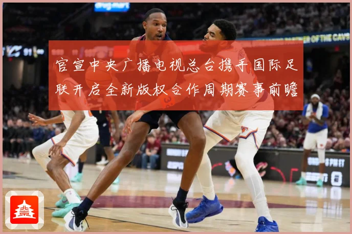 官宣中央广播电视总台携手国际足联开启全新版权合作周期赛事前瞻