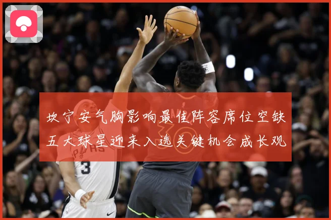 坎宁安气胸影响最佳阵容席位空缺五大球星迎来入选关键机会成长观察