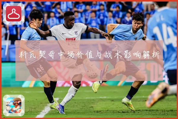 科瓦契奇中场价值与战术影响解析