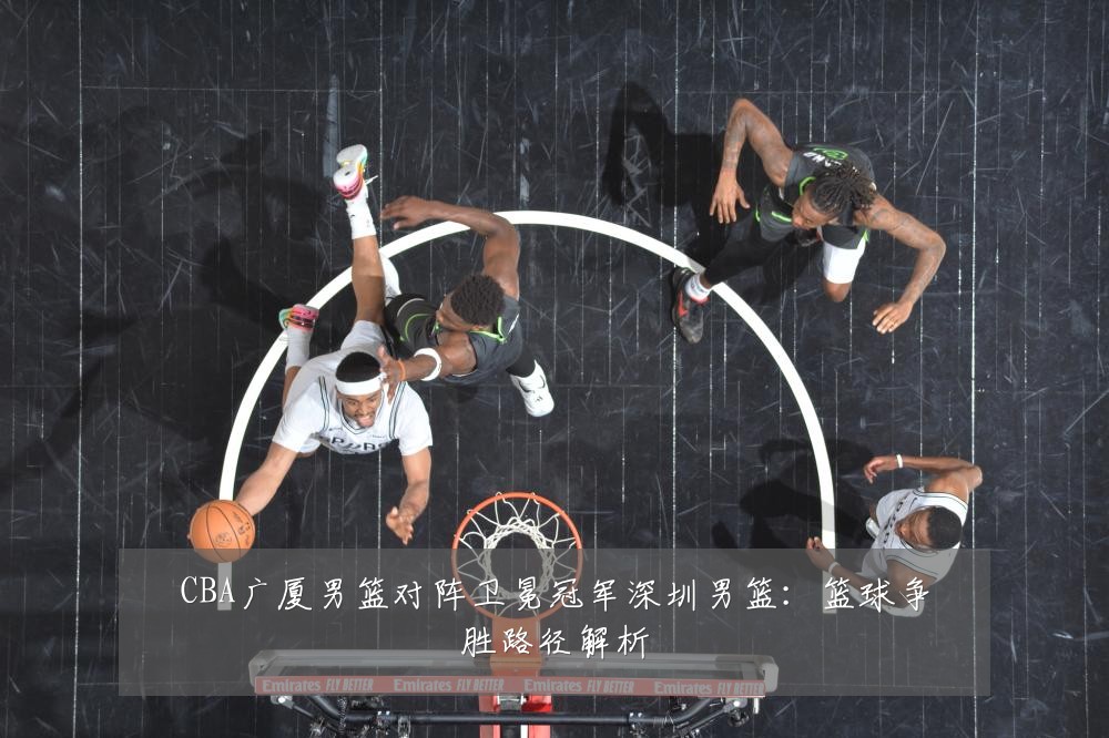 CBA广厦男篮对阵卫冕冠军深圳男篮:篮球争胜路径解析
