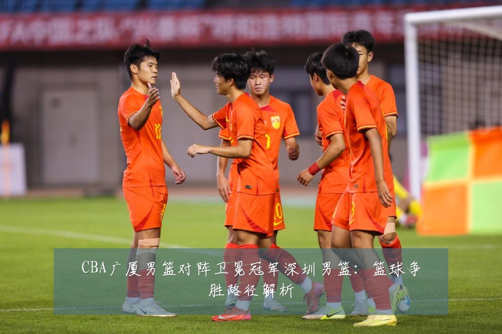 CBA广厦男篮对阵卫冕冠军深圳男篮:篮球争胜路径解析